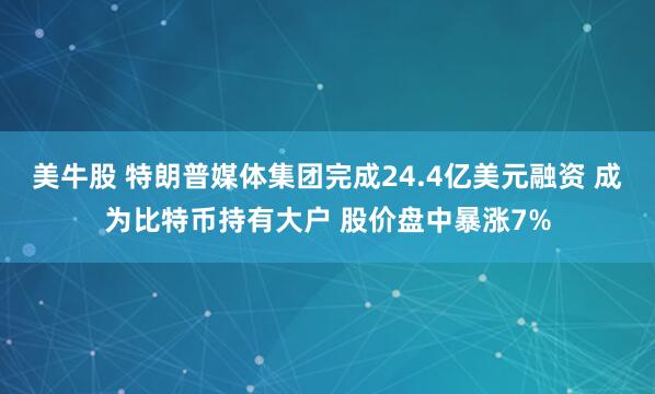 美牛股 特朗普媒体集团完成24.4亿美元融资 成为比特币持有大户 股价盘中暴涨7%