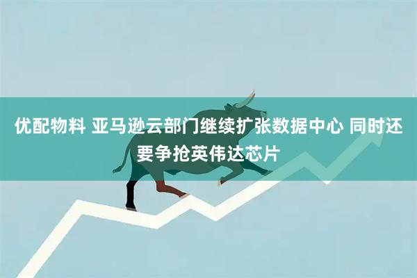 优配物料 亚马逊云部门继续扩张数据中心 同时还要争抢英伟达芯片