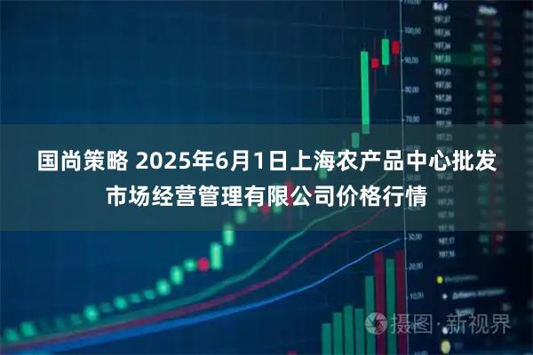 国尚策略 2025年6月1日上海农产品中心批发市场经营管理有限公司价格行情