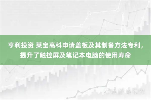 亨利投资 莱宝高科申请盖板及其制备方法专利，提升了触控屏及笔记本电脑的使用寿命