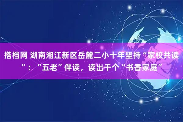 搭档网 湖南湘江新区岳麓二小十年坚持“家校共读”：“五老”伴读，读出千个“书香家庭”