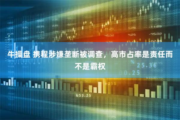 牛操盘 携程涉嫌垄断被调查，高市占率是责任而不是霸权