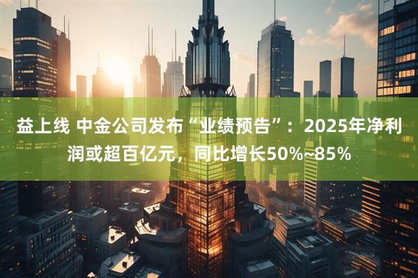 益上线 中金公司发布“业绩预告”:2025年净利润或超百亿元,同比增长50%~85%