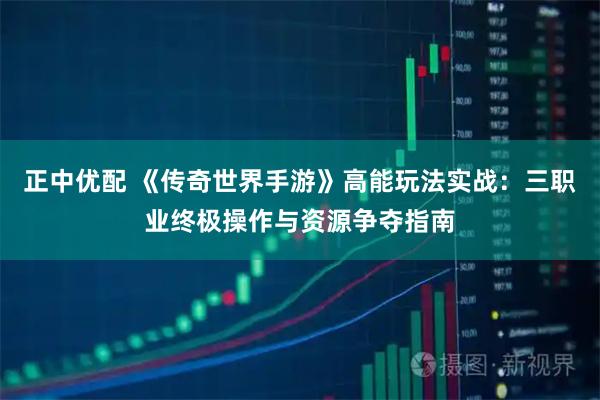 正中优配 《传奇世界手游》高能玩法实战:三职业终极操作与资源争夺指南