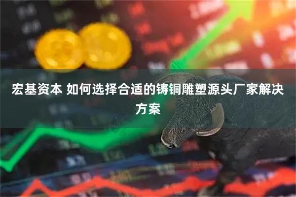 宏基资本 如何选择合适的铸铜雕塑源头厂家解决方案