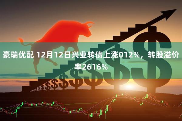 豪瑞优配 12月12日兴业转债上涨012%,转股溢价率2616%