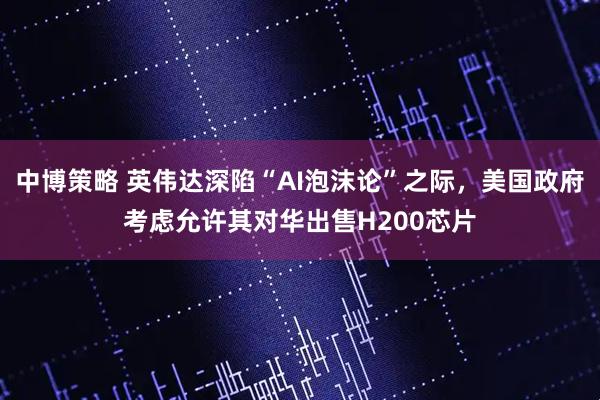 中博策略 英伟达深陷“AI泡沫论”之际，美国政府考虑允许其对华出售H200芯片