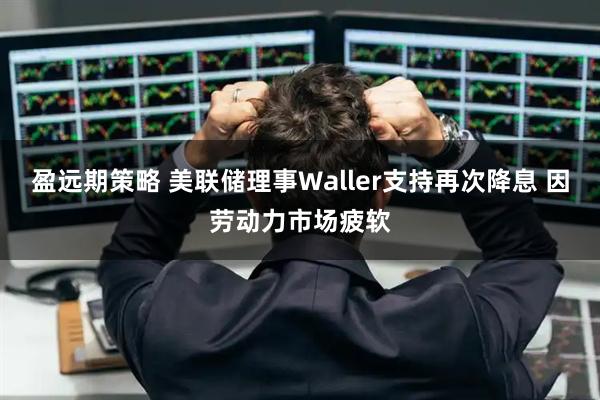 盈远期策略 美联储理事Waller支持再次降息 因劳动力市场疲软