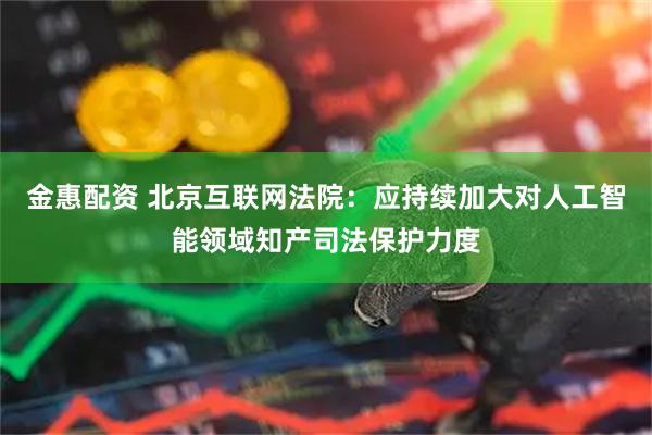 金惠配资 北京互联网法院：应持续加大对人工智能领域知产司法保护力度