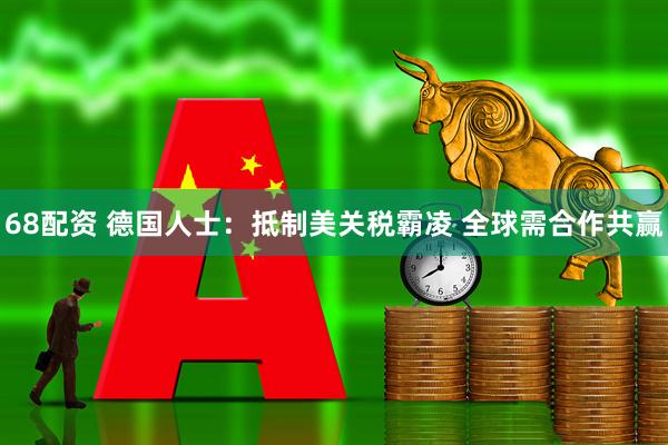 68配资 德国人士：抵制美关税霸凌 全球需合作共赢