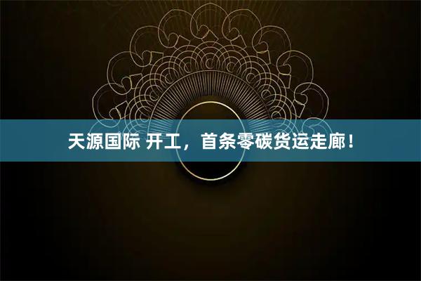 天源国际 开工，首条零碳货运走廊！